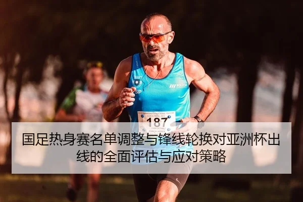 国足热身赛名单调整与锋线轮换对亚洲杯出线的全面评估与应对策略